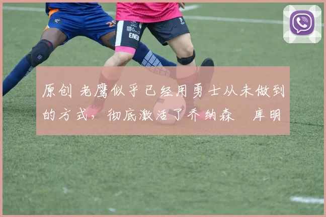 原创 老鹰似乎已经用勇士从未做到的方式,彻底激活了乔纳森・库明加