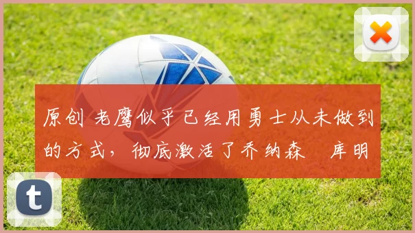 原创 老鹰似乎已经用勇士从未做到的方式，彻底激活了乔纳森・库明加