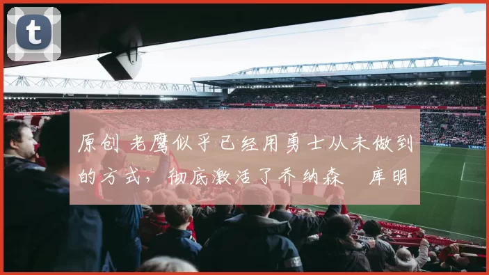 原创 老鹰似乎已经用勇士从未做到的方式，彻底激活了乔纳森・库明加