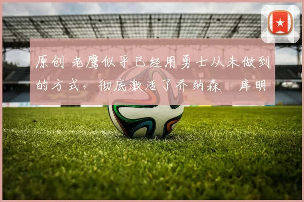 原创 老鹰似乎已经用勇士从未做到的方式,彻底激活了乔纳森・库明加