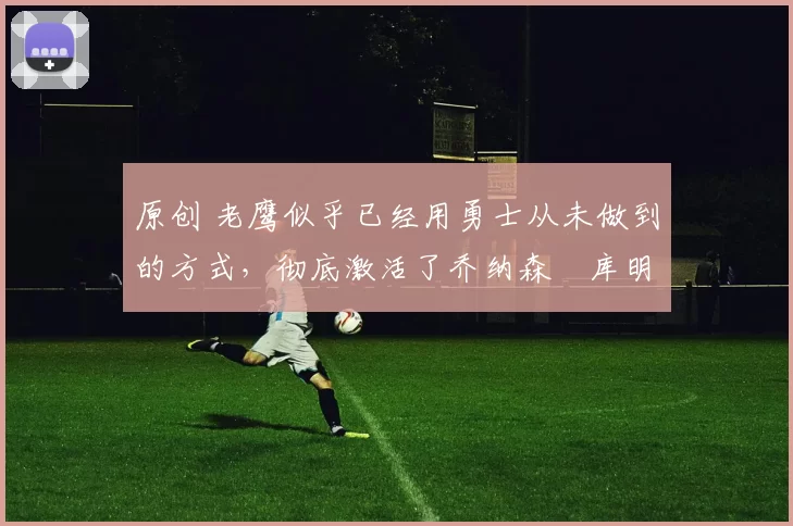 原创 老鹰似乎已经用勇士从未做到的方式，彻底激活了乔纳森・库明加