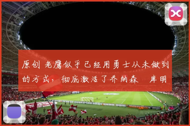 原创 老鹰似乎已经用勇士从未做到的方式，彻底激活了乔纳森・库明加