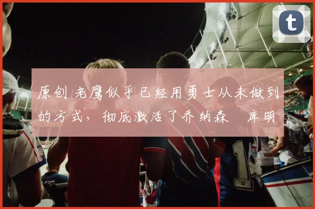 原创 老鹰似乎已经用勇士从未做到的方式,彻底激活了乔纳森・库明加