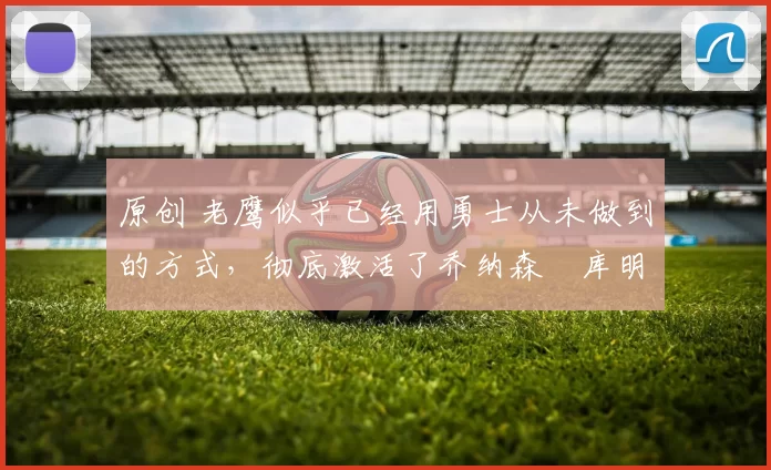 原创 老鹰似乎已经用勇士从未做到的方式，彻底激活了乔纳森・库明加