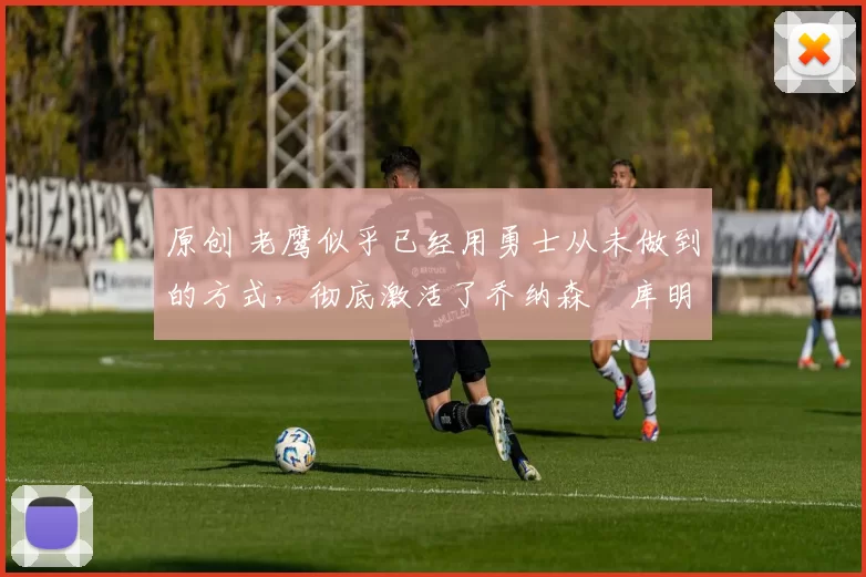 原创 老鹰似乎已经用勇士从未做到的方式,彻底激活了乔纳森・库明加
