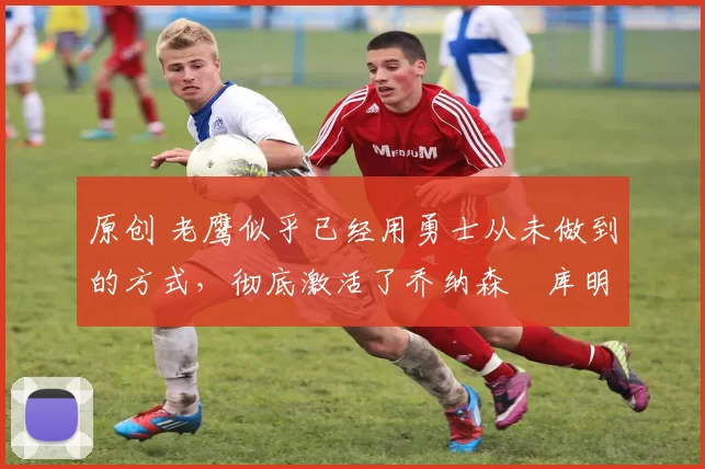 原创 老鹰似乎已经用勇士从未做到的方式,彻底激活了乔纳森・库明加