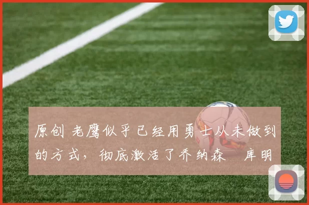 原创 老鹰似乎已经用勇士从未做到的方式，彻底激活了乔纳森・库明加