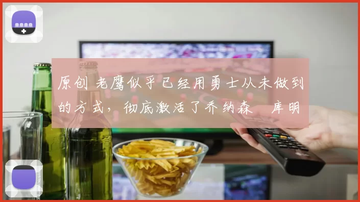 原创 老鹰似乎已经用勇士从未做到的方式，彻底激活了乔纳森・库明加