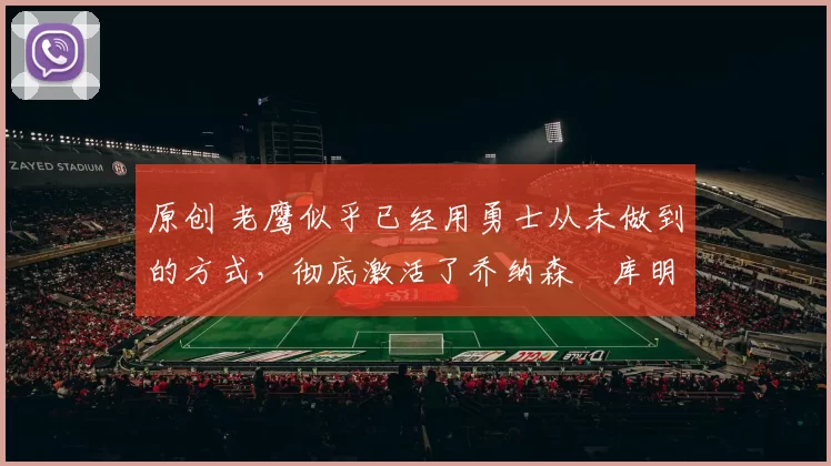 原创 老鹰似乎已经用勇士从未做到的方式，彻底激活了乔纳森・库明加