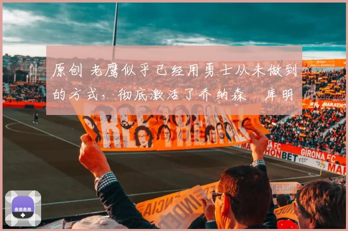 原创 老鹰似乎已经用勇士从未做到的方式,彻底激活了乔纳森・库明加