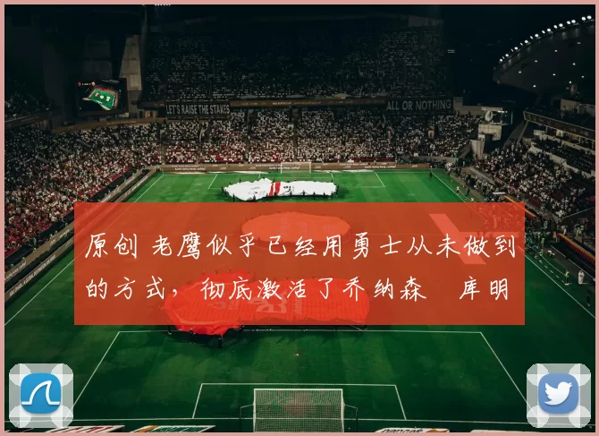 原创 老鹰似乎已经用勇士从未做到的方式，彻底激活了乔纳森・库明加