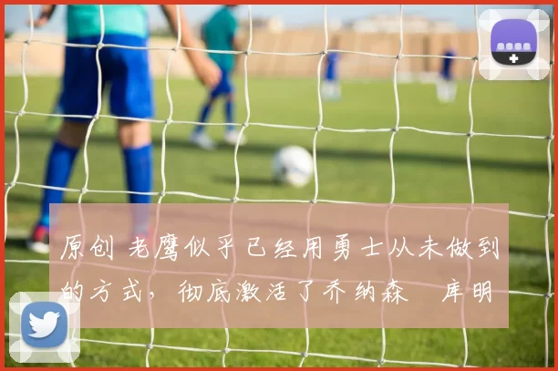 原创 老鹰似乎已经用勇士从未做到的方式，彻底激活了乔纳森・库明加