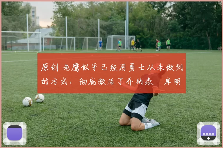 原创 老鹰似乎已经用勇士从未做到的方式,彻底激活了乔纳森・库明加