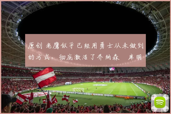 原创 老鹰似乎已经用勇士从未做到的方式,彻底激活了乔纳森・库明加