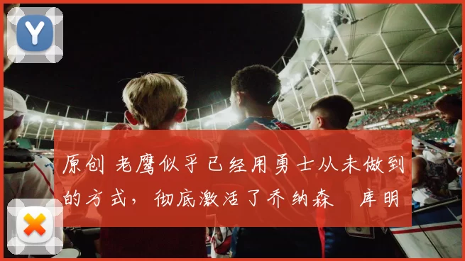原创 老鹰似乎已经用勇士从未做到的方式，彻底激活了乔纳森・库明加