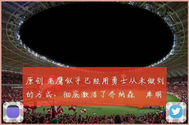 原创 老鹰似乎已经用勇士从未做到的方式，彻底激活了乔纳森・库明加