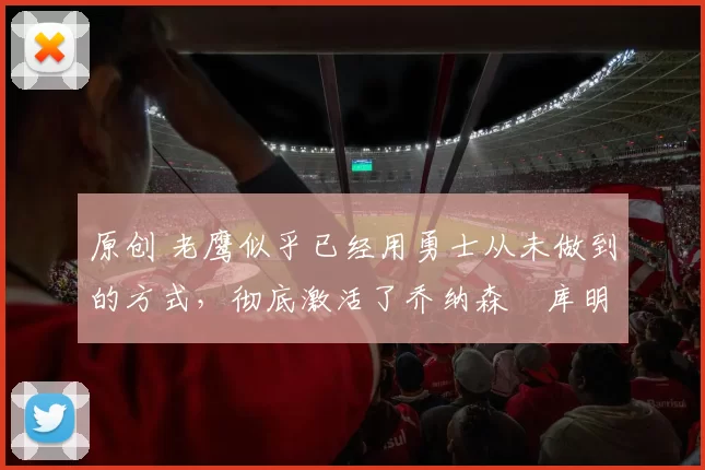 原创 老鹰似乎已经用勇士从未做到的方式,彻底激活了乔纳森・库明加