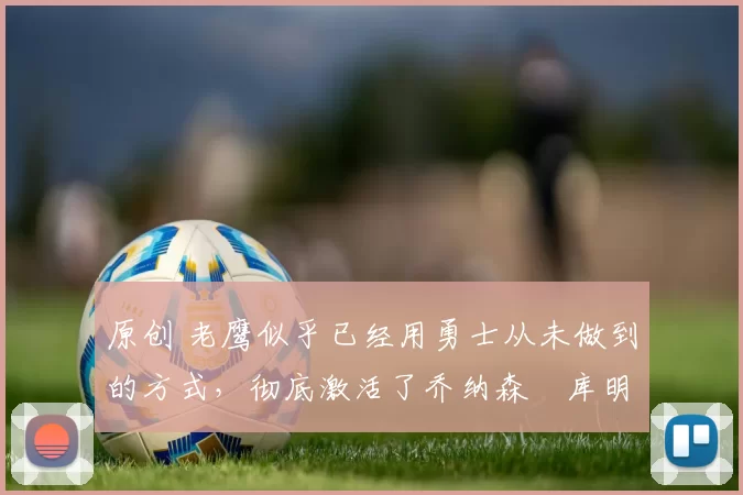 原创 老鹰似乎已经用勇士从未做到的方式，彻底激活了乔纳森・库明加