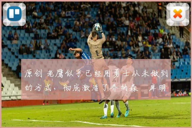 原创 老鹰似乎已经用勇士从未做到的方式，彻底激活了乔纳森・库明加