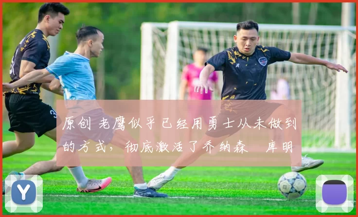 原创 老鹰似乎已经用勇士从未做到的方式，彻底激活了乔纳森・库明加