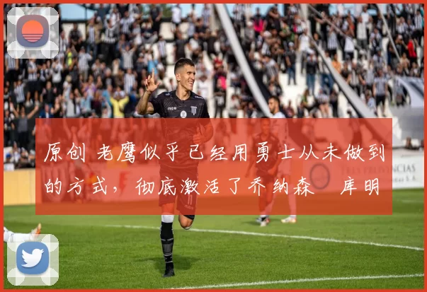 原创 老鹰似乎已经用勇士从未做到的方式，彻底激活了乔纳森・库明加