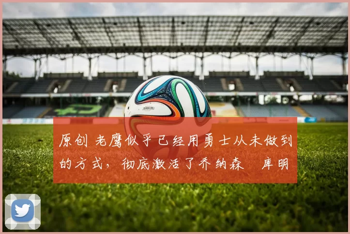 原创 老鹰似乎已经用勇士从未做到的方式,彻底激活了乔纳森・库明加