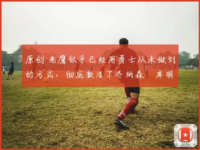 原创 老鹰似乎已经用勇士从未做到的方式,彻底激活了乔纳森・库明加