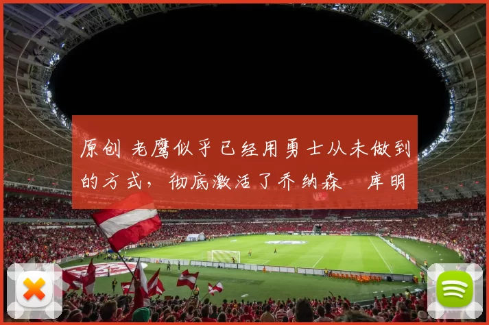 原创 老鹰似乎已经用勇士从未做到的方式，彻底激活了乔纳森・库明加