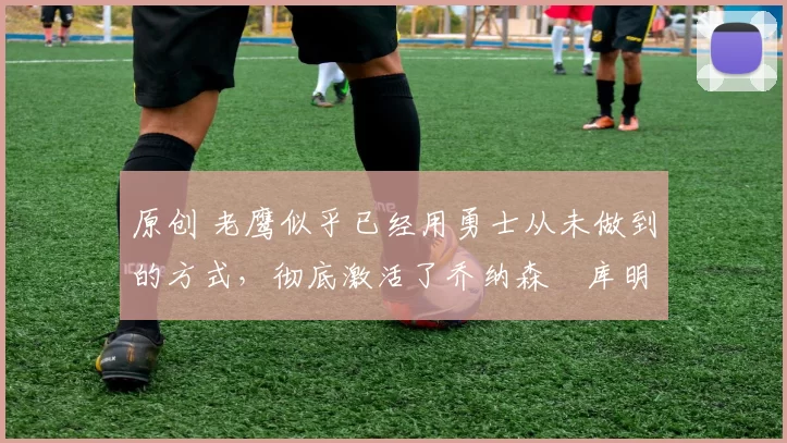 原创 老鹰似乎已经用勇士从未做到的方式,彻底激活了乔纳森・库明加