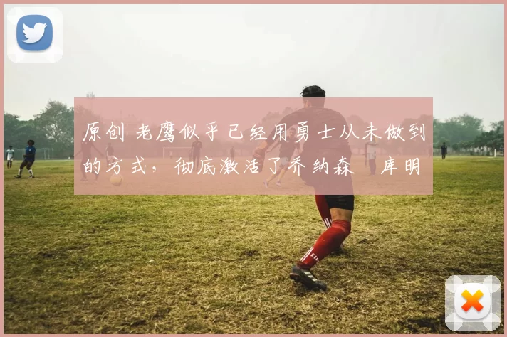 原创 老鹰似乎已经用勇士从未做到的方式，彻底激活了乔纳森・库明加