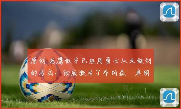 原创 老鹰似乎已经用勇士从未做到的方式，彻底激活了乔纳森・库明加