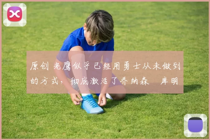 原创 老鹰似乎已经用勇士从未做到的方式，彻底激活了乔纳森・库明加