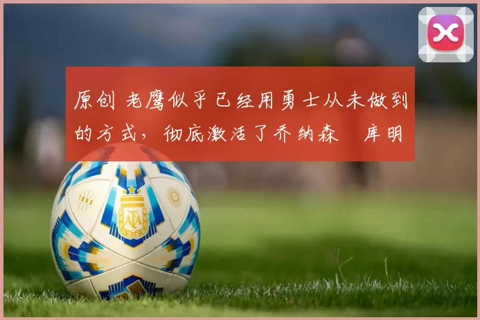 原创 老鹰似乎已经用勇士从未做到的方式，彻底激活了乔纳森・库明加