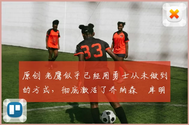 原创 老鹰似乎已经用勇士从未做到的方式，彻底激活了乔纳森・库明加