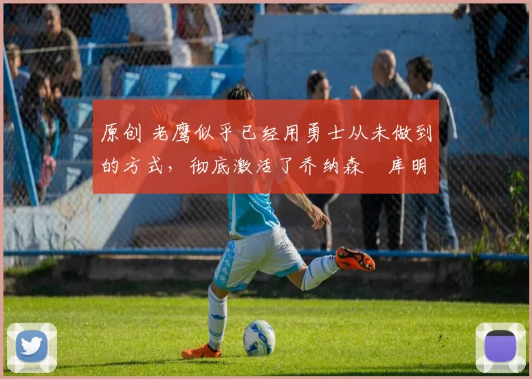 原创 老鹰似乎已经用勇士从未做到的方式，彻底激活了乔纳森・库明加