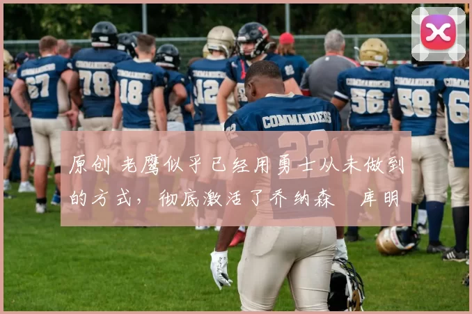 原创 老鹰似乎已经用勇士从未做到的方式，彻底激活了乔纳森・库明加