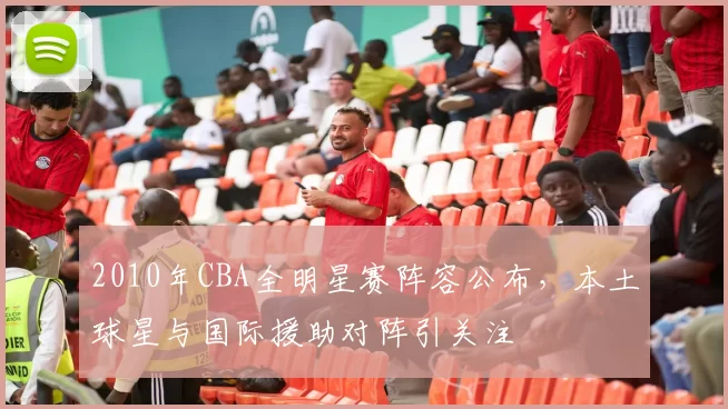 2010年CBA全明星赛阵容公布，本土球星与国际援助对阵引关注