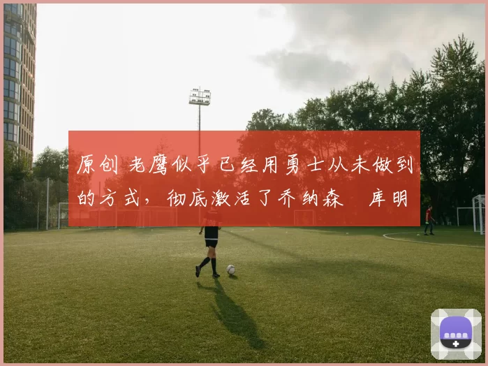 原创 老鹰似乎已经用勇士从未做到的方式,彻底激活了乔纳森・库明加