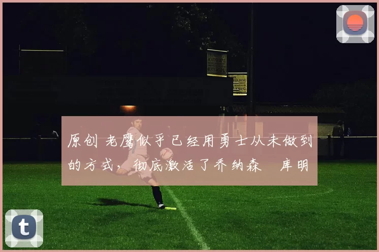 原创 老鹰似乎已经用勇士从未做到的方式，彻底激活了乔纳森・库明加