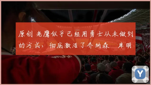 原创 老鹰似乎已经用勇士从未做到的方式,彻底激活了乔纳森・库明加