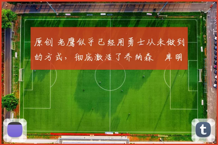 原创 老鹰似乎已经用勇士从未做到的方式，彻底激活了乔纳森・库明加