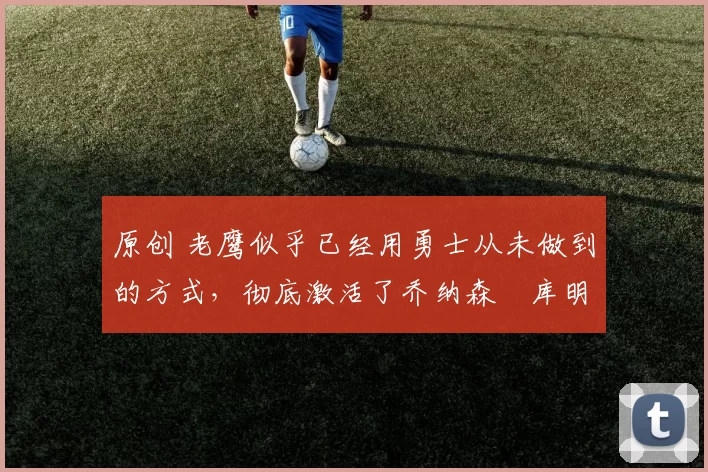 原创 老鹰似乎已经用勇士从未做到的方式，彻底激活了乔纳森・库明加