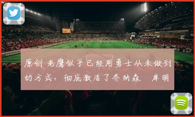 原创 老鹰似乎已经用勇士从未做到的方式,彻底激活了乔纳森・库明加