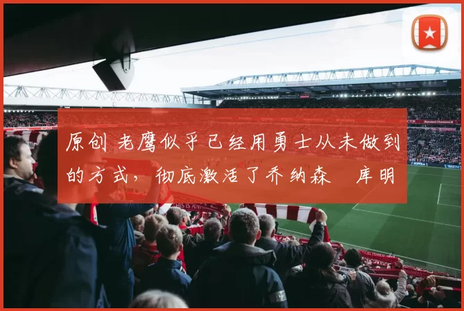 原创 老鹰似乎已经用勇士从未做到的方式，彻底激活了乔纳森・库明加