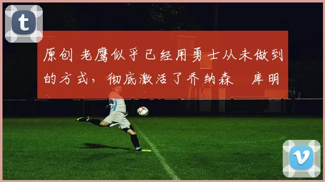 原创 老鹰似乎已经用勇士从未做到的方式,彻底激活了乔纳森・库明加