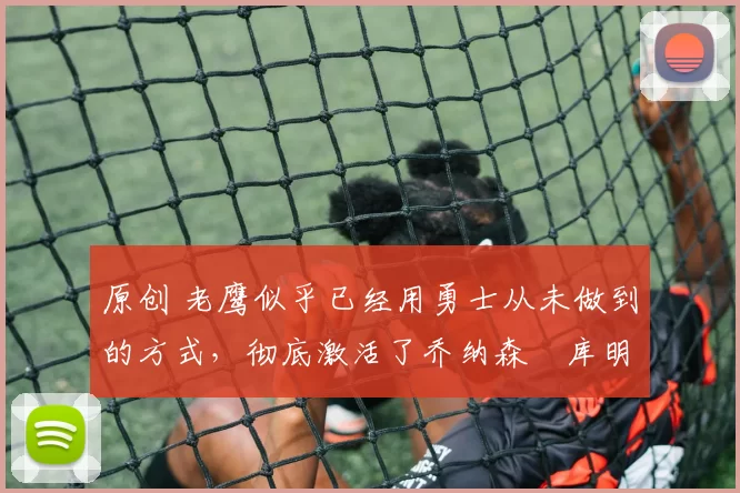 原创 老鹰似乎已经用勇士从未做到的方式，彻底激活了乔纳森・库明加