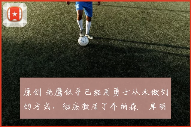 原创 老鹰似乎已经用勇士从未做到的方式,彻底激活了乔纳森・库明加