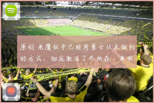 原创 老鹰似乎已经用勇士从未做到的方式，彻底激活了乔纳森・库明加