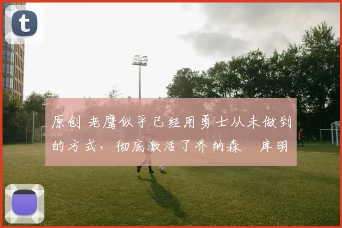 原创 老鹰似乎已经用勇士从未做到的方式，彻底激活了乔纳森・库明加