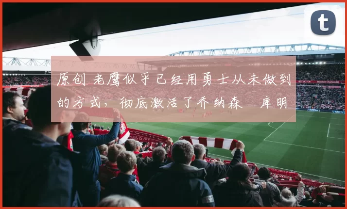 原创 老鹰似乎已经用勇士从未做到的方式,彻底激活了乔纳森・库明加